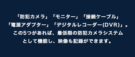 「防犯カメラ」「モニター」「接続ケーブル」「電源アダプター」「デジタルレコーダー(DVR)」。この5つがあれば、最低限の防犯カメラシステムとして機能し、映像も記録ができます。