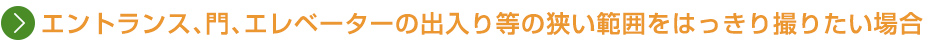 エントランス、門、エレベーターの出入り等の狭い範囲をはっきり撮りたい場合
