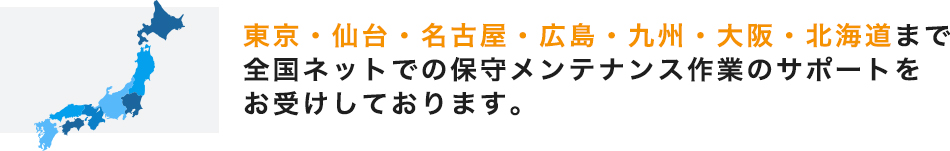 東京・仙台・名古屋・広島・九州・大阪・北海道まで全国ネットでの保守メンテナンス作業のサポートをお受けしております。