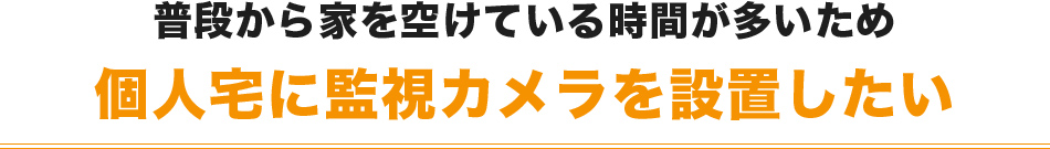 普段から家を空けている時間が多いため個人宅に監視カメラを設置したい